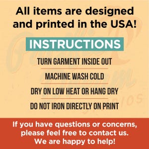 May include: A yellow and orange graphic with the text "All items are designed and printed in the USA!" and "INSTRUCTIONS". The text below the instructions reads "TURN GARMENT INSIDE OUT", "MACHINE WASH COLD", "DRY ON LOW HEAT OR HANG DRY", and "DO NOT IRON DIRECTLY ON PRINT". The text at the bottom of the graphic reads "If you have questions or concerns, please feel free to contact us. We are happy to help!"