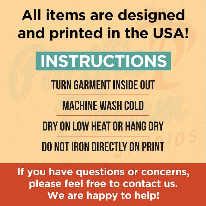 May include: A yellow and orange graphic with the text "All items are designed and printed in the USA!" and "INSTRUCTIONS". The text below the instructions reads "TURN GARMENT INSIDE OUT", "MACHINE WASH COLD", "DRY ON LOW HEAT OR HANG DRY", and "DO NOT IRON DIRECTLY ON PRINT". The text at the bottom of the graphic reads "If you have questions or concerns, please feel free to contact us. We are happy to help!"