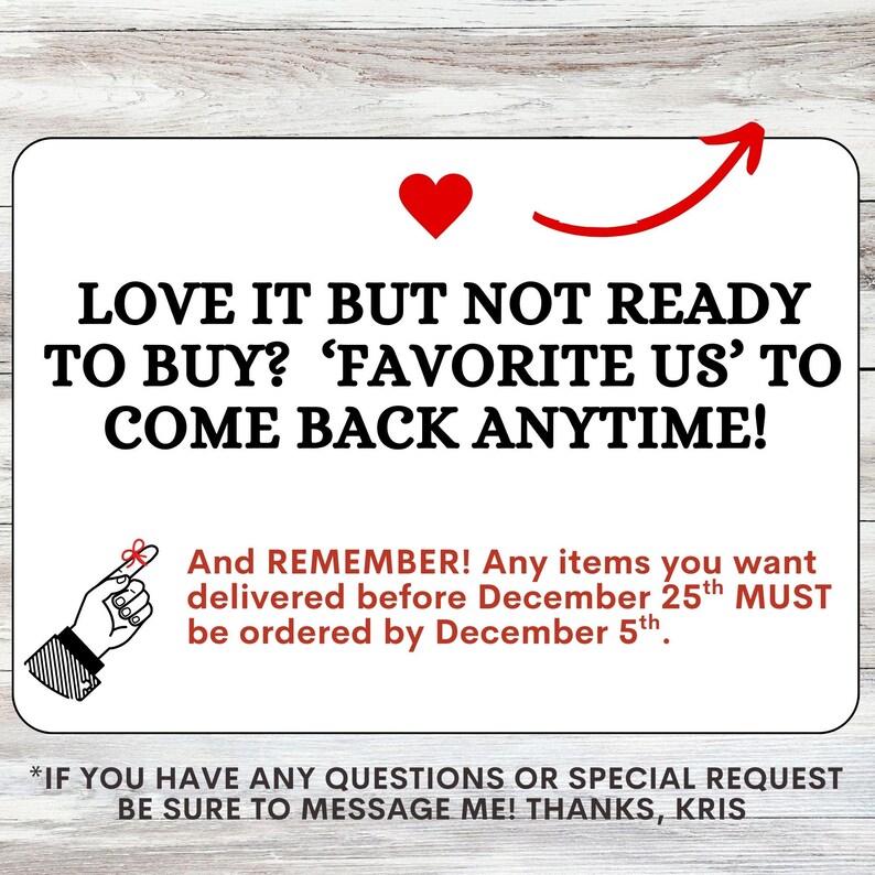May include: A rectangular white sign with black text reading LOVE IT BUT NOT READY TO BUY? FAVORITE US TO COME BACK ANYTIME! A red heart and arrow are at the top. Below, red text reads AND REMEMBER! Any items you want delivered before December 25th MUST be ordered by December 5th. A hand with a string tied around the index finger is shown. The bottom text reads IF YOU HAVE ANY QUESTIONS OR SPECIAL REQUEST BE SURE TO MESSAGE ME! THANKS, KRIS.