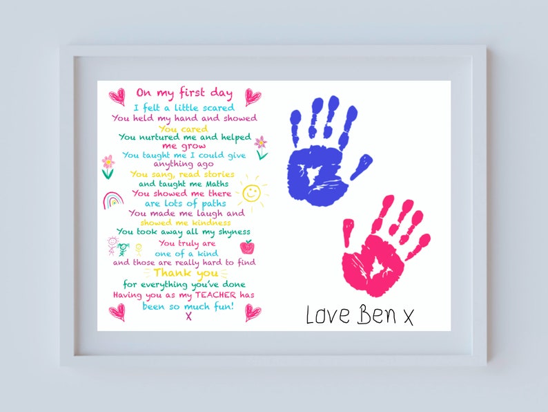 May include: A framed print with a hand-drawn poem about a teacher. The poem is written in colorful text with handprints in blue and pink on either side. The poem reads "On my first day I felt a little scared You held my hand and showed You cared You nurtured me and helped me grow You taught me I could give anything ago You sang, read stories and taught me Maths You showed me there are lots of paths You made me laugh and showed me kindness You took away all my shyness You truly are one of a kind and those are really hard to find Thank you for everything you've done Having you as my TEACHER has been so much fun! X Love Ben x"