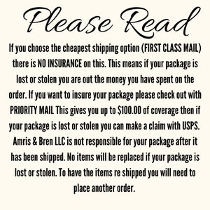 May include: Text on a white background that reads: "Please Read. If you choose the cheapest shipping option (FIRST CLASS MAIL) there is NO INSURANCE on this. This means if your package is lost or stolen you are out the money you have spent on the order. If you want to insure your package please check out with PRIORITY MAIL This gives you up to $100.00 of coverage then if your package is lost or stolen you can make a claim with USPS. Amris & Bren LLC is not responsible for your package after it has been shipped. No items will be replaced if your package is lost or stolen. To have the items re shipped you will need to place another order."