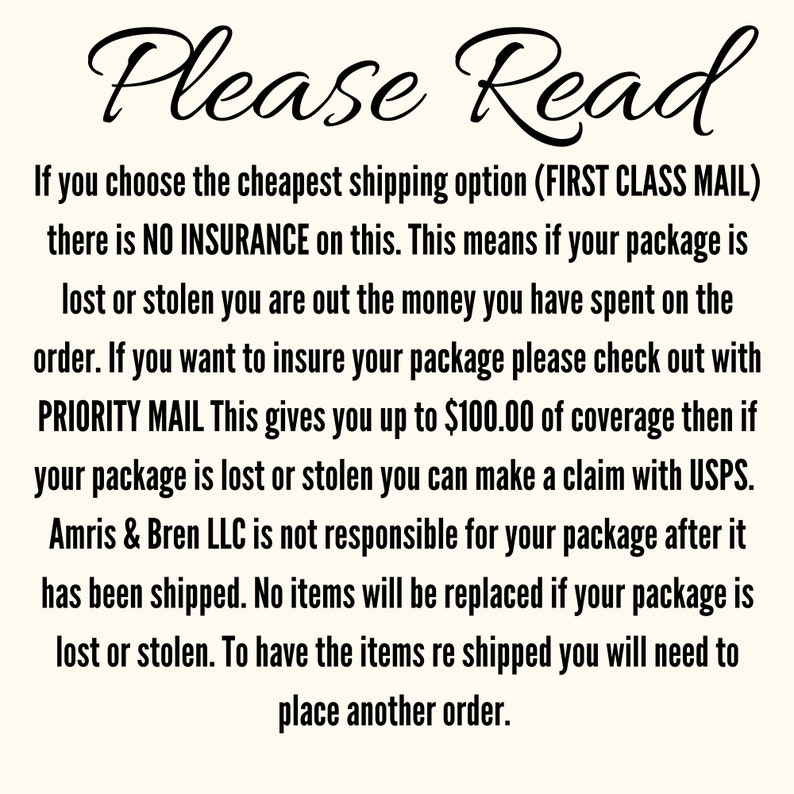 May include: Text on a white background that reads: "Please Read. If you choose the cheapest shipping option (FIRST CLASS MAIL) there is NO INSURANCE on this. This means if your package is lost or stolen you are out the money you have spent on the order. If you want to insure your package please check out with PRIORITY MAIL This gives you up to $100.00 of coverage then if your package is lost or stolen you can make a claim with USPS. Amris & Bren LLC is not responsible for your package after it has been shipped. No items will be replaced if your package is lost or stolen. To have the items re shipped you will need to place another order."