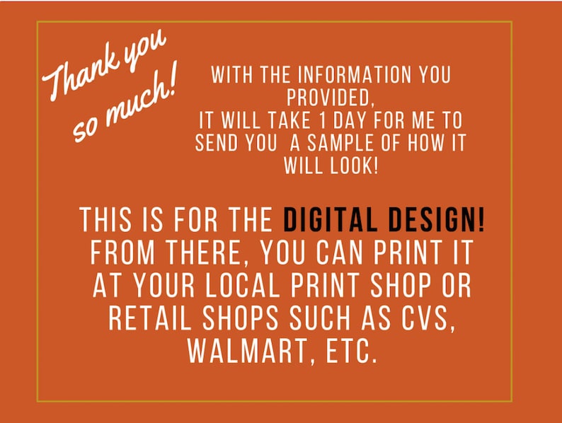 May include: Orange background with white text that says "Thank you so much!" and "WITH THE INFORMATION YOU PROVIDED, IT WILL TAKE 1 DAY FOR ME TO SEND YOU A SAMPLE OF HOW IT WILL LOOK! THIS IS FOR THE DIGITAL DESIGN! FROM THERE, YOU CAN PRINT IT AT YOUR LOCAL PRINT SHOP OR RETAIL SHOPS SUCH AS CVS, WALMART, ETC."