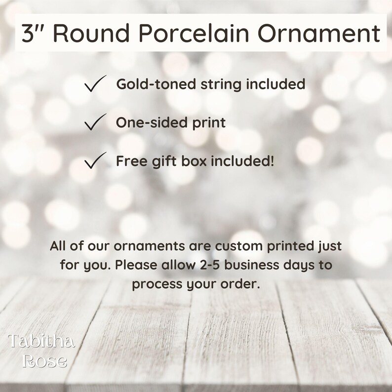 May include: A 3-inch round porcelain ornament with a gold-toned string. The ornament is one-sided and comes in a free gift box.  All ornaments are custom printed and may take 2-5 business days to process.