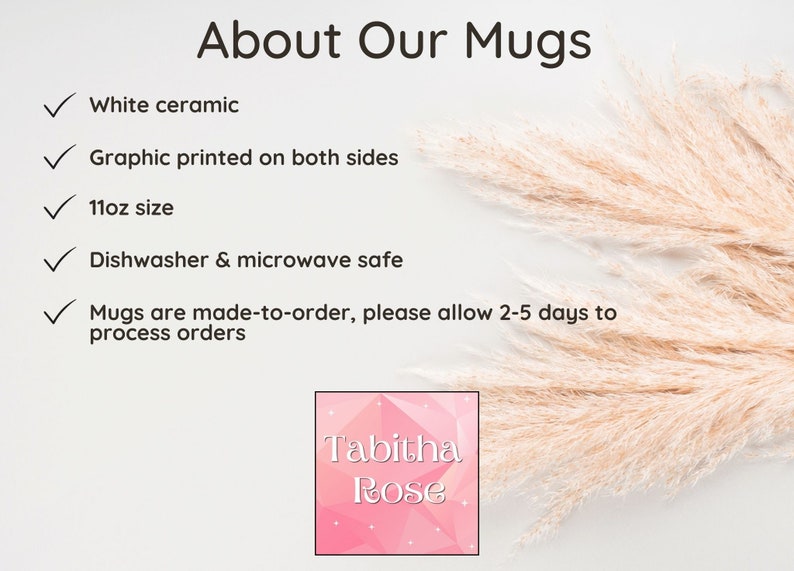 May include: White ceramic mug with a graphic printed on both sides. The mug is 11 ounces and is dishwasher and microwave safe. The mug is made to order and may take 2-5 days to process. The text "Tabitha Rose" is printed on the mug.