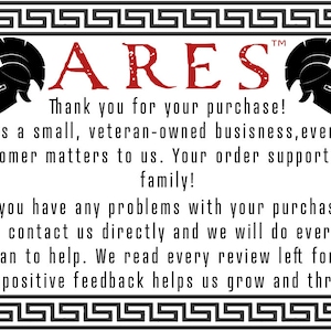 May include: A white background with a black and white Greek key border. The text "ARES" is in red letters with a black helmet on either side. The text below reads "Thank you for your purchase! As a small, veteran-owned business, every customer matters to us. Your order supports our family! If you have any problems with your purchase, please contact us directly and we will do everything we can to help. We read every review left for us, and positive feedback helps us grow and thrive!"