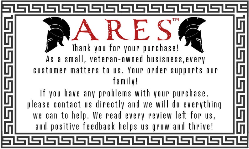 May include: A white background with a black and white Greek key border. The text "ARES" is in red letters with a black helmet on either side. The text below reads "Thank you for your purchase! As a small, veteran-owned business, every customer matters to us. Your order supports our family! If you have any problems with your purchase, please contact us directly and we will do everything we can to help. We read every review left for us, and positive feedback helps us grow and thrive!"