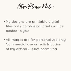 May include: Text on a white background that reads "Also Please Note:" followed by two bullet points. The first bullet point reads "My designs are printable digital files only, no physical prints will be posted to you." The second bullet point reads "All images are for personal use only. Commercial use or redistribution of my artwork is not permitted."