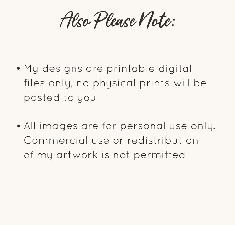 May include: Text on a white background that reads "Also Please Note:" followed by two bullet points. The first bullet point reads "My designs are printable digital files only, no physical prints will be posted to you." The second bullet point reads "All images are for personal use only. Commercial use or redistribution of my artwork is not permitted."