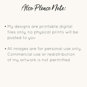 May include: Text on a white background that reads "Also Please Note:" followed by two bullet points. The first bullet point reads "My designs are printable digital files only, no physical prints will be posted to you." The second bullet point reads "All images are for personal use only. Commercial use or redistribution of my artwork is not permitted."