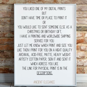 May include: A white framed print with black text that reads: "You liked one of my digital prints but don't have time or place to print it or you would like to sent someone else as a Christmas or birthday gift, I have a printing and worldwide shipping service for you. Just let me know which print and size you like then I print for you on a hight quality archival, acid-free, matte, heavy weight artistry cotton paper, sign it and sent it which adress you like. The link for physical print is in the descriptions. Ancient Elegance"