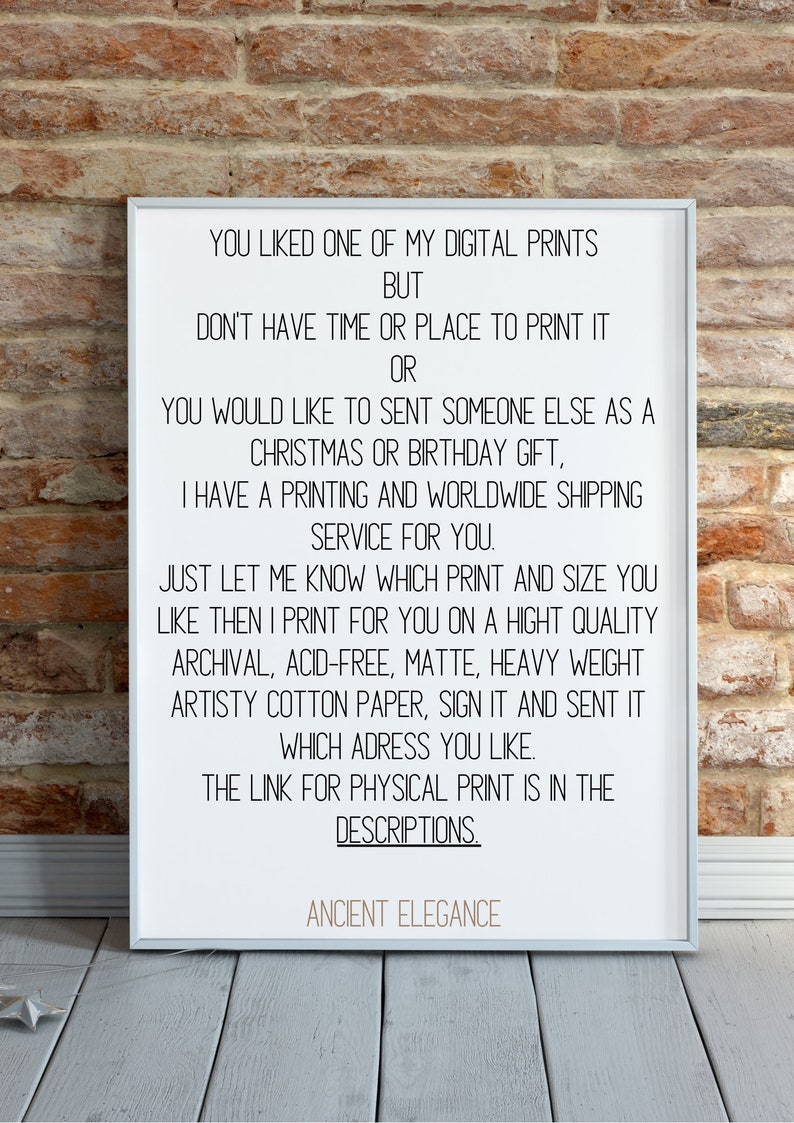 May include: A white framed print with black text that reads: "You liked one of my digital prints but don't have time or place to print it or you would like to sent someone else as a Christmas or birthday gift, I have a printing and worldwide shipping service for you. Just let me know which print and size you like then I print for you on a hight quality archival, acid-free, matte, heavy weight artistry cotton paper, sign it and sent it which adress you like. The link for physical print is in the descriptions. Ancient Elegance"