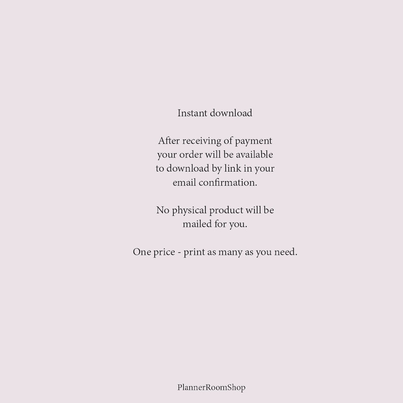 May include: Text on a white background that reads: "Instant download. After receiving of payment your order will be available to download by link in your email confirmation. No physical product will be mailed for you. One price - print as many as you need. PlannerRoomShop"