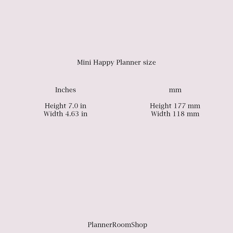 May include: Mini Happy Planner size in inches and millimeters. The planner is 7.0 inches tall and 4.63 inches wide, or 177 millimeters tall and 118 millimeters wide.