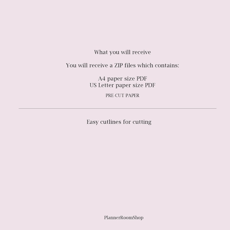 May include: Text on a white background that reads: "What you will receive You will receive a ZIP files which contains: A4 paper size PDF US Letter paper size PDF PRE-CUT PAPER Easy cutlines for cutting PlannerRoomShop"