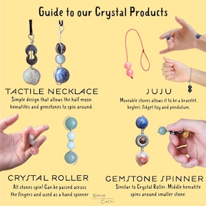 May include: Guide to Crystal Products: Tactile Necklace, Juju, Crystal Roller, and Gemstone Spinner. Each product features different crystal stones and designs. The Tactile Necklace is a simple design with half-moon hematites and gemstones that spin around. The Juju is a bracelet, begleri, fidget toy, and pendulum with moveable stones. The Crystal Roller is a hand spinner with stones that spin. The Gemstone Spinner is similar to the Crystal Roller, but with a middle hematite that spins around a smaller stone.