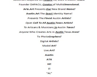 May include: A text-based poster advertising Austin.Art, a multidimensional art platform in Austin, Texas. The poster features the text "Austin.Art", "Arte.Art", "Austin Texas", "August 31, 2024", "Creator of Multidimensional", "Our New Brand Name", "The Exact Identity Name", "Presents The Finest Austin Artists", "Open Call To All Austin Texas Artists", "To Artisans & Musicians in Austin Texas", "Anyone Who Creates Arts in Austin Texas Area", "To Photographers", "Digital Artists", "Model Art", "Live Art", "Austin", "ATX", "Hi", "i", "AL", "04.AL", "OriginAL.AL", "Multidimension AL", "Living in Austin Texas "AL"", "AL" Is Arte.Land Art in Austin Texas", "Museum.AL Local Global MuseuminAustinCom", "Since Austin is Hot! And Austin is Cool! Museum.AC in Acres", "Austin.is/ART Austin.AM * Texas.PM, Certainly... Texan.im Texas.is/art".