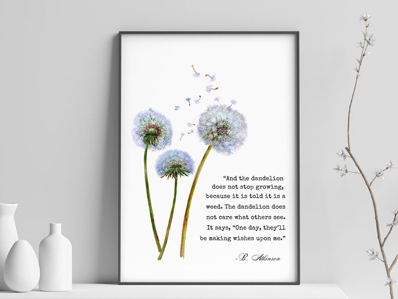 May include: A white background with a black frame around a watercolor painting of three dandelion flowers with seeds blowing in the wind. The quote "And the dandelion does not stop growing, because it is told it is a weed. The dandelion does not care what others see. It says, "One day, they'll be making wishes upon me." - B. Atkinson" is printed below the flowers.