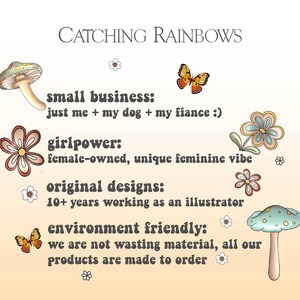 May include: A peach-colored background with text that reads "CATCHING RAINBOWS" in brown letters. The text "small business: just me + my dog + my fiance :)" is in brown letters with a retro font. The text "girlpower: female-owned, unique feminine vibe" is in brown letters with a retro font. The text "original designs: 10+ years working as an illustrator" is in brown letters with a retro font. The text "environment friendly: we are not wasting material, all our products are made to order" is in brown letters with a retro font. There are illustrations of mushrooms, butterflies, and flowers.