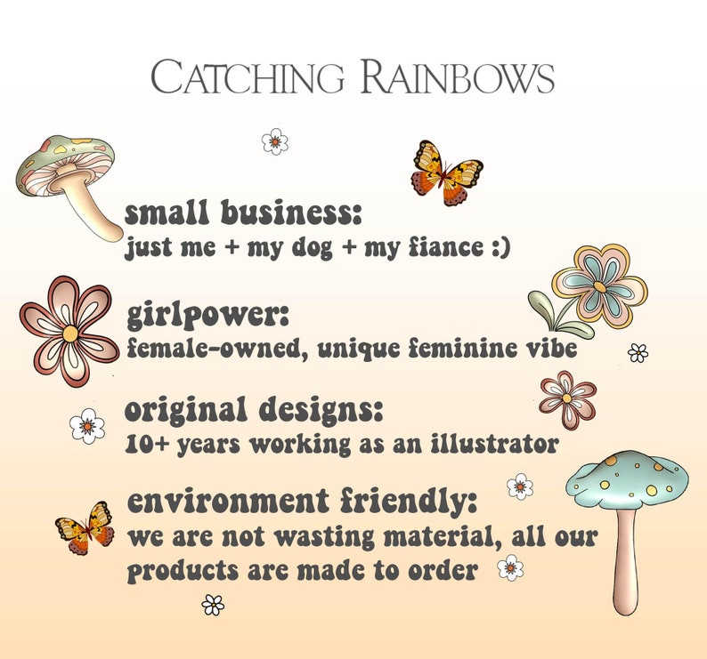 May include: A peach-colored background with text that reads "CATCHING RAINBOWS" in brown letters. The text "small business: just me + my dog + my fiance :)" is in brown letters with a retro font. The text "girlpower: female-owned, unique feminine vibe" is in brown letters with a retro font. The text "original designs: 10+ years working as an illustrator" is in brown letters with a retro font. The text "environment friendly: we are not wasting material, all our products are made to order" is in brown letters with a retro font. There are illustrations of mushrooms, butterflies, and flowers.