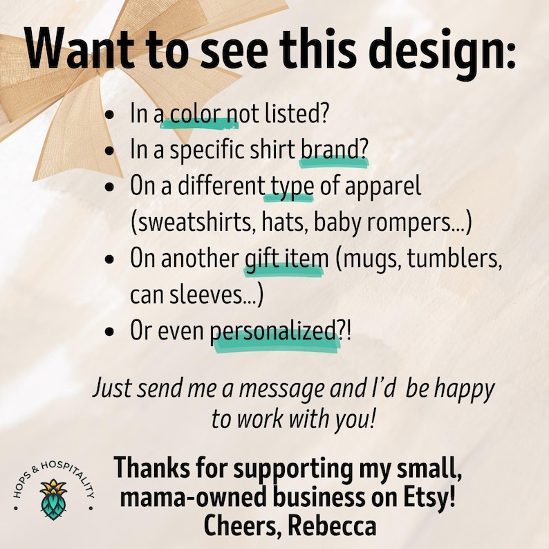 May include: Text on a white background with a green and brown graphic of a hop plant. The text reads: "Want to see this design? In a color not listed? In a specific shirt brand? On a different type of apparel (sweatshirts, hats, baby rompers...) On another gift item (mugs, tumblers, can sleeves...) Or even personalized?! Just send me a message and I'd be happy to work with you! Thanks for supporting my small, mama-owned business on Etsy! Cheers, Rebecca"