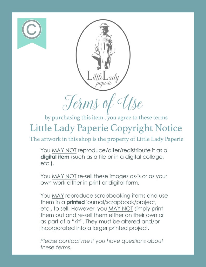 May include: A white background with black text outlining the terms of use for digital items sold by Little Lady Paperie. The text states that the artwork is the property of Little Lady Paperie and that the digital items may not be reproduced, altered, or redistributed. The text also states that the images may not be re-sold as-is or as the buyer's own work. The text also states that the images may be used for scrapbooking items and printed in a journal, scrapbook, or project, but may not be simply printed and re-sold. The text also states that the images must be altered and/or incorporated into a larger printed project.