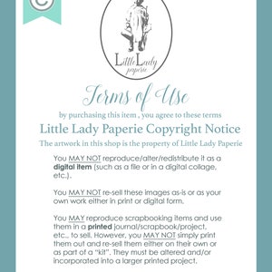 May include: A white background with black text outlining the terms of use for digital items sold by Little Lady Paperie. The text states that the artwork is the property of Little Lady Paperie and that the digital items may not be reproduced, altered, or redistributed. The text also states that the images may not be re-sold as-is or as the buyer's own work. The text also states that the images may be used for scrapbooking items and printed in a journal, scrapbook, or project, but may not be simply printed and re-sold. The text also states that the images must be altered and/or incorporated into a larger printed project.