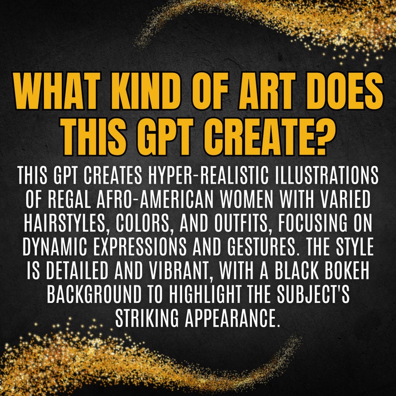 Puede incluir: Gr&aacute;fico de arte de texto con un fondo de brillo dorado. El texto dice "&iquest;Qu&eacute; tipo de arte crea este GPT?" y contin&uacute;a con una descripci&oacute;n del estilo art&iacute;stico: "Este GPT crea ilustraciones hiperrealistas de mujeres afroamericanas regias con peinados, colores y atuendos variados, centr&aacute;ndose en expresiones din&aacute;micas y gestos. El estilo es detallado y vibrante, con un fondo bokeh negro para resaltar la apariencia llamativa del sujeto."