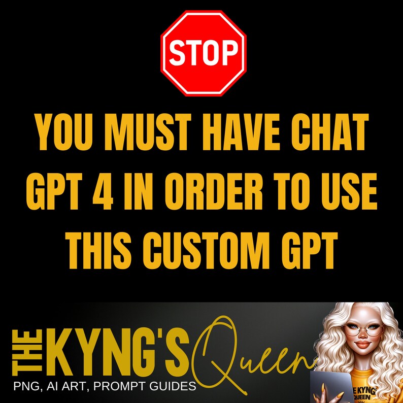 Puede incluir: Una se&ntilde;al de stop roja con la palabra "STOP" en letras blancas. Debajo de la se&ntilde;al, en letras amarillas, est&aacute; el mensaje "YOU MUST HAVE CHAT GPT 4 IN ORDER TO USE THIS CUSTOM GPT". En la parte inferior de la imagen hay un logotipo con el texto "THE KYNG'S Queen" en letras negras y doradas. El logotipo tambi&eacute;n incluye el texto "PNG, AI ART, PROMPT GUIDES" en letras blancas m&aacute;s peque&ntilde;as.