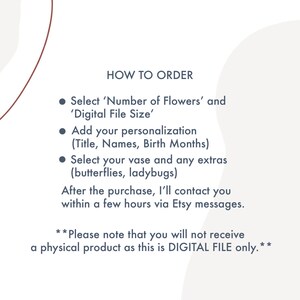 May include: Instructions on how to order a personalised digital flower art print. Choose the number of flowers, file size, and add your personalisation, such as names and birth months. You can also select a vase and extras like butterflies or ladybugs.  **Please note that you will not receive a physical product as this is DIGITAL FILE only.**
