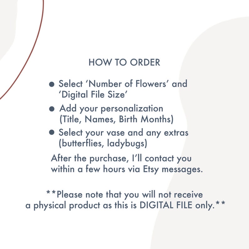 May include: Instructions on how to order a personalised digital flower art print. Choose the number of flowers, file size, and add your personalisation, such as names and birth months. You can also select a vase and extras like butterflies or ladybugs.  **Please note that you will not receive a physical product as this is DIGITAL FILE only.**