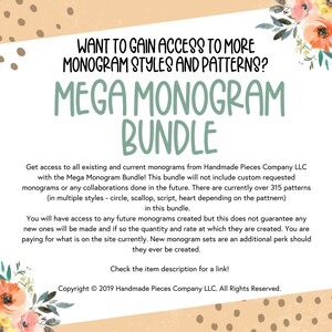 May include: A digital download for a monogram bundle. The text reads "Want to gain access to more monogram styles and patterns? Mega Monogram Bundle. Get access to all existing and current monograms from Handmade Pieces Company LLC with the Mega Monogram Bundle! This bundle will not include custom requested monograms or any collaborations done in the future. There are currently over 315 patterns (in multiple styles - circle, scallop, script, heart depending on the pattern) in this bundle. You will have access to any future monograms created but this does not guarantee any new ones will be made and if so the quantity and rate at which they are created. You are paying for what is on the site currently. New monogram sets are an additional perk should they ever be created. Check the item description for a link! Copyright &copy; 2019 Handmade Pieces Company LLC. All Rights Reserved."