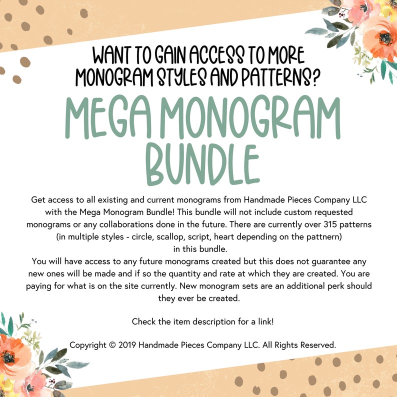 May include: A digital download for a monogram bundle. The text reads "Want to gain access to more monogram styles and patterns? Mega Monogram Bundle. Get access to all existing and current monograms from Handmade Pieces Company LLC with the Mega Monogram Bundle! This bundle will not include custom requested monograms or any collaborations done in the future. There are currently over 315 patterns (in multiple styles - circle, scallop, script, heart depending on the pattern) in this bundle. You will have access to any future monograms created but this does not guarantee any new ones will be made and if so the quantity and rate at which they are created. You are paying for what is on the site currently. New monogram sets are an additional perk should they ever be created. Check the item description for a link! Copyright &copy; 2019 Handmade Pieces Company LLC. All Rights Reserved."
