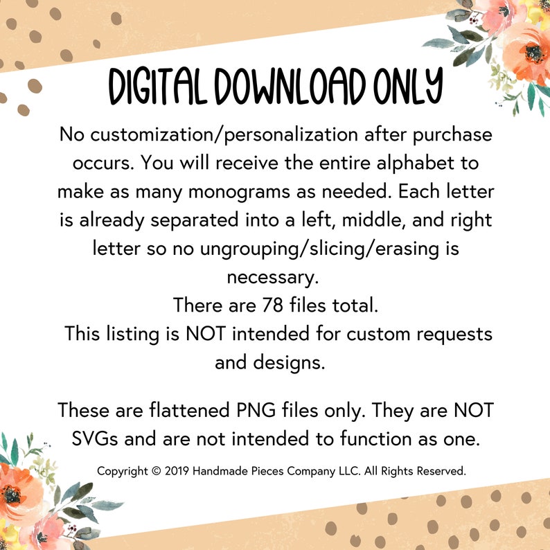 May include: Digital download only text on a peach background with white polka dots. The text states that the download includes the entire alphabet, separated into left, middle, and right letters, for creating monograms. It also states that the files are flattened PNG files and are not intended for custom requests or designs. The text includes the copyright information: Copyright &copy; 2019 Handmade Pieces Company LLC. All Rights Reserved.