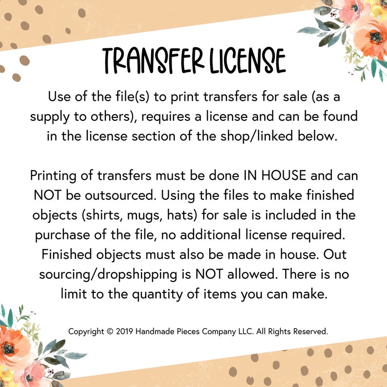 May include: A transfer license agreement for printing and selling items. The text states that the license is required for printing transfers for sale and that the printing must be done in-house. The license also states that outsourcing is not allowed and there is no limit to the quantity of items that can be made. The text includes the copyright information: Copyright &copy; 2019 Handmade Pieces Company LLC. All Rights Reserved.