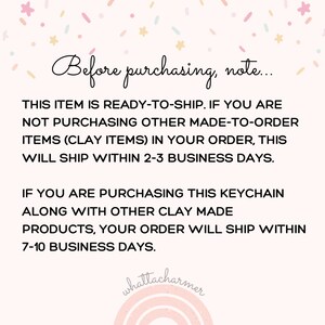 May include: Text on a white background with pink and blue confetti. The text reads: "Before purchasing, note... This item is ready-to-ship. If you are not purchasing other made-to-order items (clay items) in your order, this will ship within 2-3 business days. If you are purchasing this keychain along with other clay made products, your order will ship within 7-10 business days."