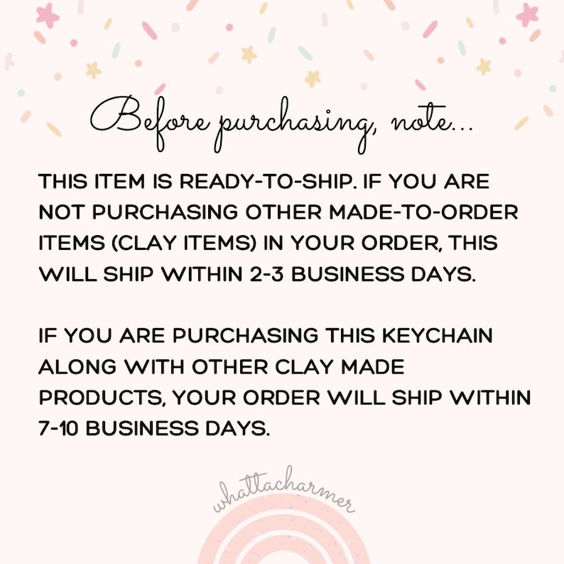 May include: Text on a white background with pink and blue confetti. The text reads: "Before purchasing, note... This item is ready-to-ship. If you are not purchasing other made-to-order items (clay items) in your order, this will ship within 2-3 business days. If you are purchasing this keychain along with other clay made products, your order will ship within 7-10 business days."