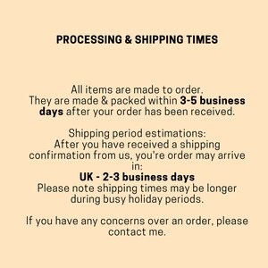 May include: Text on a beige background outlining processing and shipping times for orders. All items are made to order and are packed within 3-5 business days after the order is received. Shipping period estimations are provided for the UK, with an estimated delivery time of 2-3 business days. The text also notes that shipping times may be longer during busy holiday periods. The text concludes with a message to contact the seller if there are any concerns over an order.