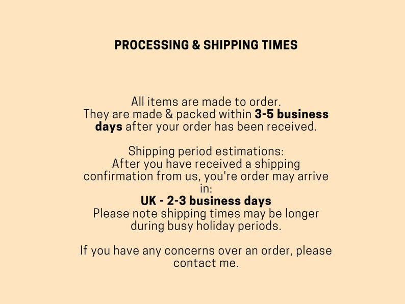 May include: Text on a beige background outlining processing and shipping times for orders. All items are made to order and are packed within 3-5 business days after the order is received. Shipping period estimations are provided for the UK, with an estimated delivery time of 2-3 business days. The text also notes that shipping times may be longer during busy holiday periods. The text concludes with a message to contact the seller if there are any concerns over an order.