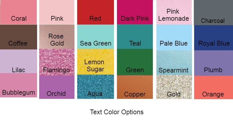 May include: A chart of 20 different color swatches with their names listed below each swatch. The colors include coral, pink, red, dark pink, pink lemonade, charcoal, coffee, rose gold, sea green, teal, pale blue, royal blue, lilac, flamingo, lemon sugar, green, spearmint, plumb, bubblegum, orchid, aqua, copper, gold, and orange. The text at the bottom of the chart reads "Text Color Options".