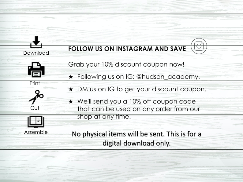 May include: A digital download instruction sheet with a white background and black text. The text includes instructions to download, print, cut, and assemble a printable item. The text also includes instructions on how to follow the seller on Instagram to receive a 10% discount coupon. The text reads "FOLLOW US ON INSTAGRAM AND SAVE. Grab your 10% discount coupon now! ★ Following us on IG: @hudson_academy. ★ DM us on IG to get your discount coupon. ★ We'll send you a 10% off coupon code that can be used on any order from our shop at any time. No physical items will be sent. This is for a digital download only."