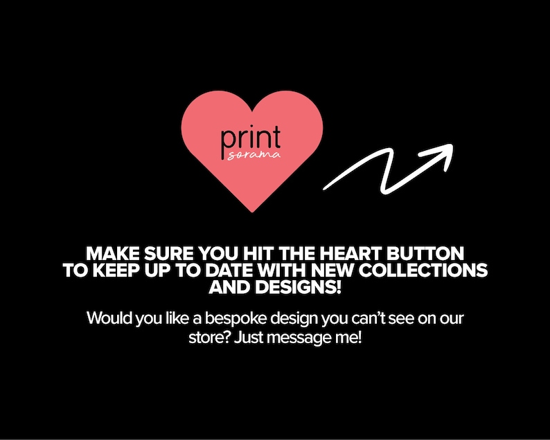 Peut inclure: Un c&oelig;ur rose avec le texte "print sorama" &agrave; l'int&eacute;rieur. Une fl&egrave;che pointe vers le c&oelig;ur avec le texte "MAKE SURE YOU HIT THE HEART BUTTON TO KEEP UP TO DATE WITH NEW COLLECTIONS AND DESIGNS! Would you like a bespoke design you can't see on our store? Just message me!"