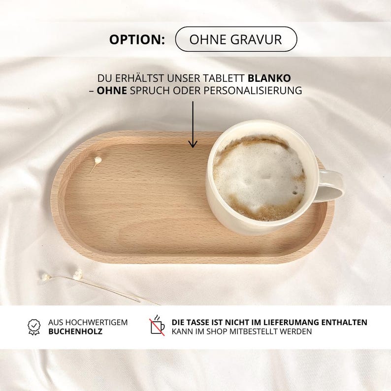 May include: A wooden tray with a white ceramic mug on top. The mug is filled with coffee and has a light brown foam on top. The tray is oval shaped and has a light brown color. The text on the image reads "OPTION: OHNE GRAVUR DU ERH&Auml;LTST UNSER TABLETT BLANKO - OHNE SPRUCH ODER PERSONALISIERUNG AUS HOCHWERTIGEM BUCHENHOLZ DIE TASSE IST NICHT IM LIEFERUMANG ENTHALTEN KANN IM SHOP MITBESTELLT WERDEN".