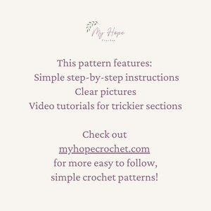 May include: Text on a white background that reads "My Hope Crochet". The text below reads "This pattern features: Simple step-by-step instructions Clear pictures Video tutorials for trickier sections Check out myhopecrochet.com for more easy to follow, simple crochet patterns!"