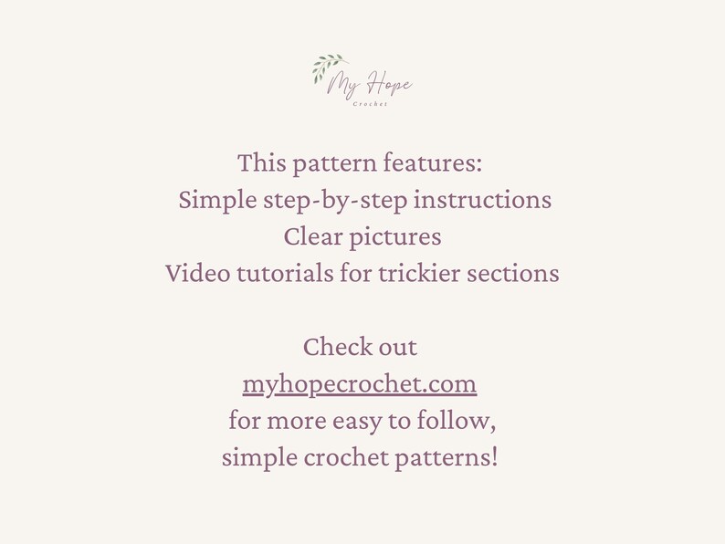 May include: Text on a white background that reads "My Hope Crochet". The text below reads "This pattern features: Simple step-by-step instructions Clear pictures Video tutorials for trickier sections Check out myhopecrochet.com for more easy to follow, simple crochet patterns!"