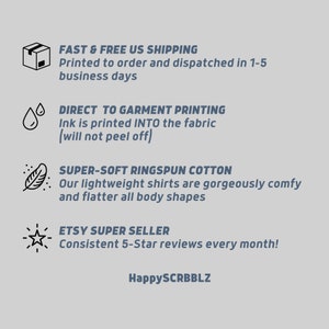 May include: Illustration of a package, water drops, a feather, and a star with text that reads "FAST & FREE US SHIPPING Printed to order and dispatched in 1-5 business days DIRECT TO GARMENT PRINTING Ink is printed INTO the fabric (will not peel off) SUPER-SOFT RINGSPUN COTTON Our lightweight shirts are gorgeously comfy and flatter all body shapes ETSY SUPER SELLER Consistent 5-Star reviews every month! HappySCRBBLZ"