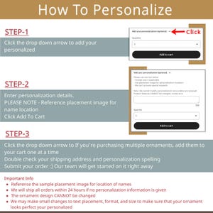 May include: A step-by-step guide on how to personalize an ornament. The image shows two screenshots of a website with instructions on how to add personalization details and a sample placement image for names. The text in the image reads: "How To Personalize", "Step-1", "Click the drop down arrow to add your personalized", "Step-2", "Enter personalization details. PLEASE NOTE - Reference placement image for name location. Click Add To Cart", "Step-3", "Click the drop down arrow to If you're purchasing multiple ornaments, add them to your cart one at a time. Double check your shipping address and personalization spelling. Submit your order :) Our team will get started on it right away."