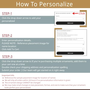 May include: A step-by-step guide on how to personalize an ornament. The image shows two screenshots of a website with instructions on how to add personalization details and a sample placement image for names. The text in the image reads: "How To Personalize", "Step-1", "Click the drop down arrow to add your personalized", "Step-2", "Enter personalization details. PLEASE NOTE - Reference placement image for name location. Click Add To Cart", "Step-3", "Click the drop down arrow to If you're purchasing multiple ornaments, add them to your cart one at a time. Double check your shipping address and personalization spelling. Submit your order :) Our team will get started on it right away."