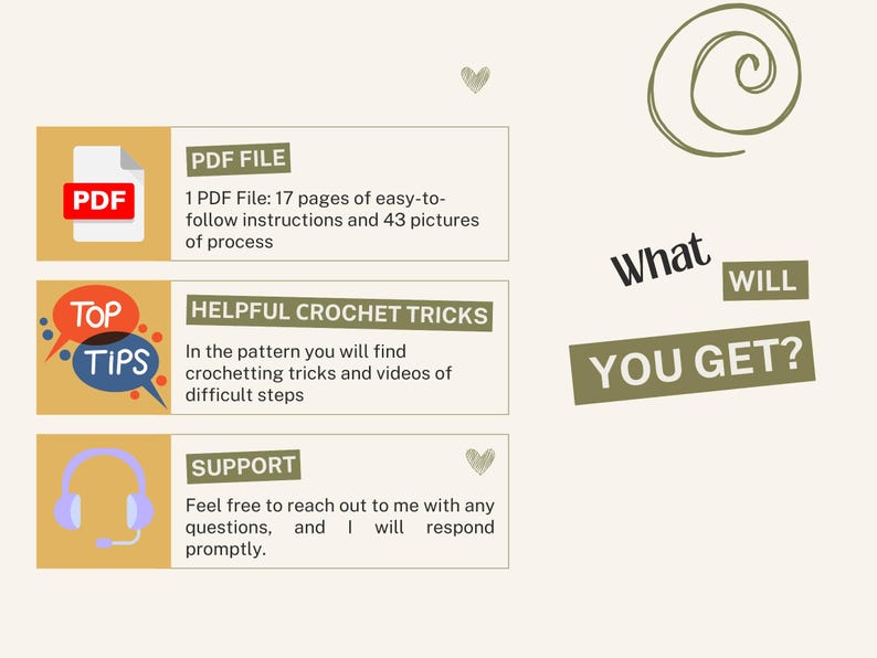 May include: A graphic with the text "What You Get?" and three boxes with information about a crochet pattern. The first box shows a PDF icon and says "PDF File: 17 pages of easy-to-follow instructions and 43 pictures of process". The second box shows a speech bubble with the text "Top Tips" and says "Helpful Crochet Tricks: In the pattern you will find crochetting tricks and videos of difficult steps". The third box shows a headset icon and says "Support: Feel free to reach out to me with any questions, and I will respond promptly."