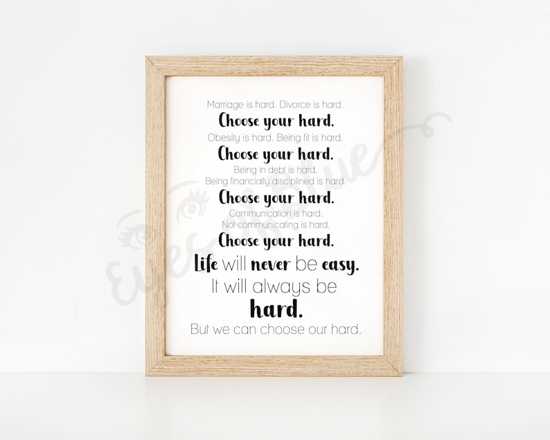May include: A framed print with a motivational quote about life's challenges. The quote reads: "Marriage is hard. Divorce is hard. Choose your hard. Obesity is hard. Being fit is hard. Choose your hard. Being in debt is hard. Being financially disciplined is hard. Choose your hard. Communication is hard. Not communicating is hard. Choose your hard. Life will never be easy. It will always be hard. But we can choose our hard."